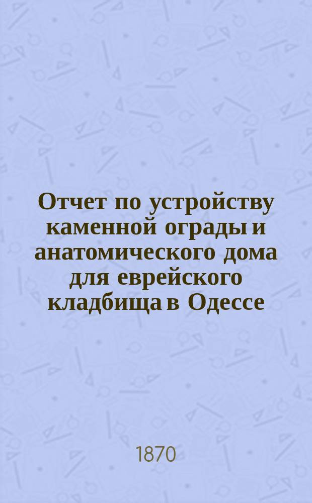 Отчет по устройству каменной ограды и анатомического дома для еврейского кладбища в Одессе...