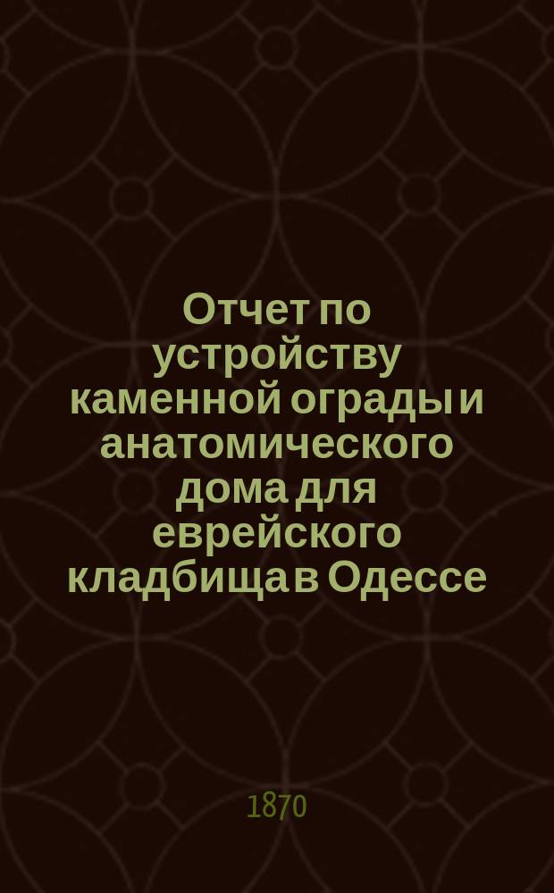 Отчет по устройству каменной ограды и анатомического дома для еврейского кладбища в Одессе... ... за время с 15-го февр. 1867 по 1869 гг.