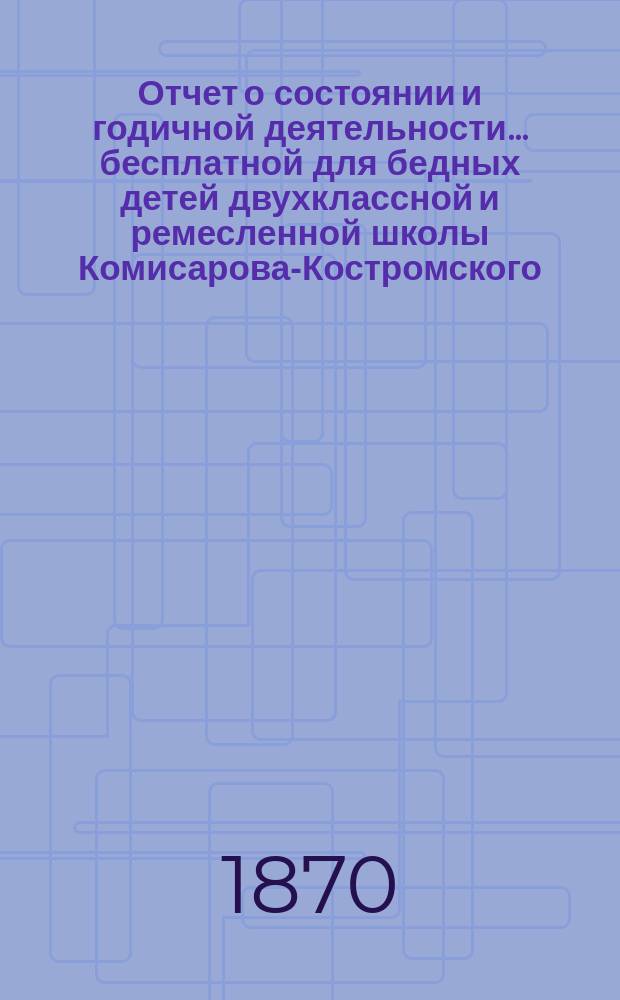 Отчет о состоянии и годичной деятельности... бесплатной для бедных детей двухклассной и ремесленной школы Комисарова-Костромского, учрежденной 4-го апреля 1866 года,.. : Сост. на основании &sect; 13 Устава Школы... ... за 1869/70 учебный год