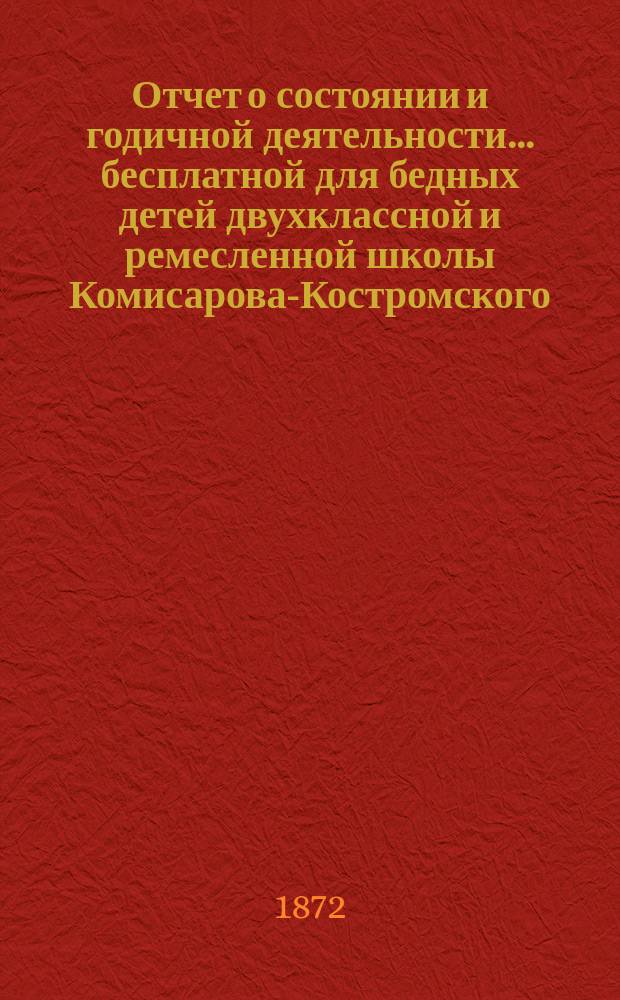 Отчет о состоянии и годичной деятельности... бесплатной для бедных детей двухклассной и ремесленной школы Комисарова-Костромского, учрежденной 4-го апреля 1866 года,.. : Сост. на основании &sect; 13 Устава Школы... ... за 1870/71-71/72 учебные годы