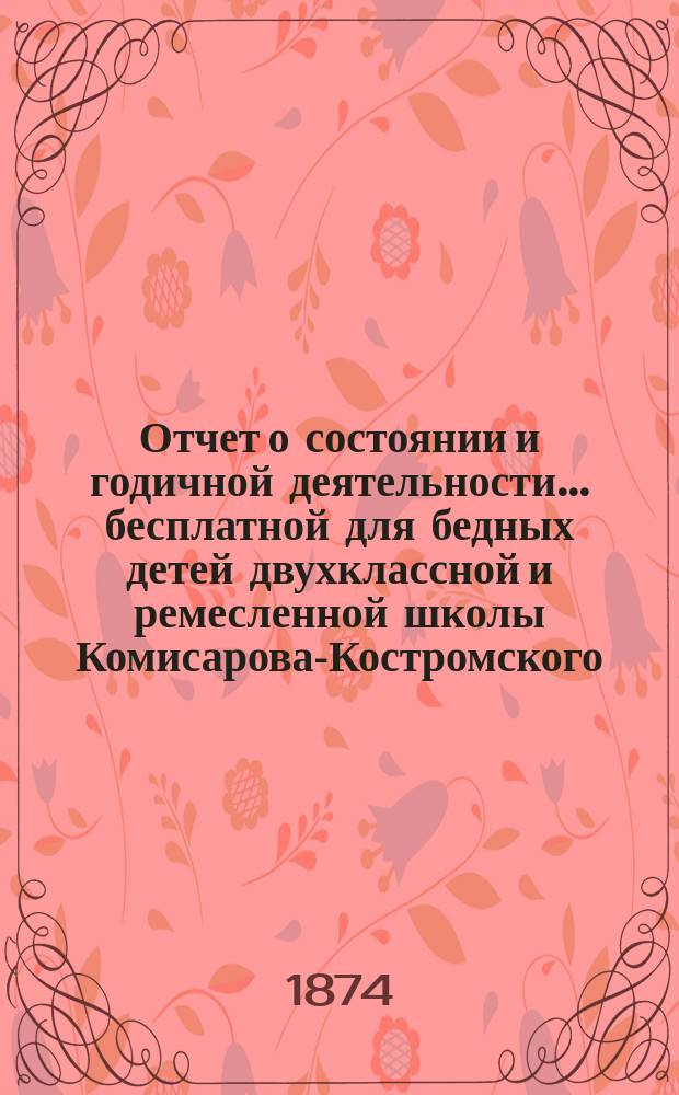 Отчет о состоянии и годичной деятельности... бесплатной для бедных детей двухклассной и ремесленной школы Комисарова-Костромского, учрежденной 4-го апреля 1866 года,.. : Сост. на основании § 13 Устава Школы... ... за 1872/73-73/74 учебные года