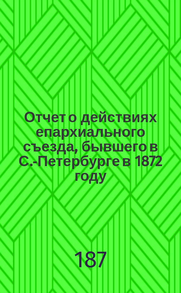 Отчет о действиях епархиального съезда, бывшего в С.-Петербурге в 1872 году