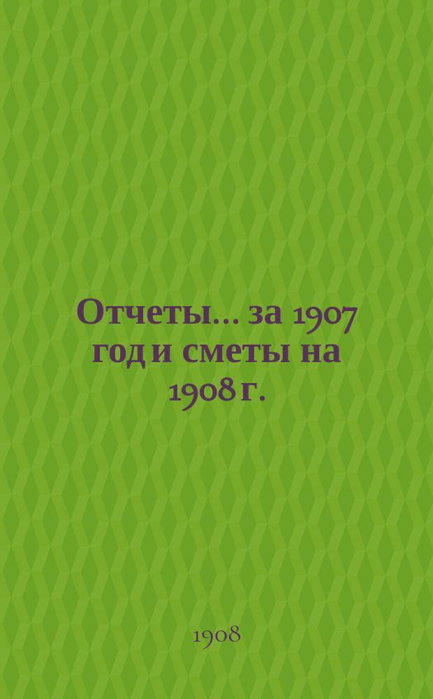 Отчеты... за 1907 год и сметы на 1908 г.