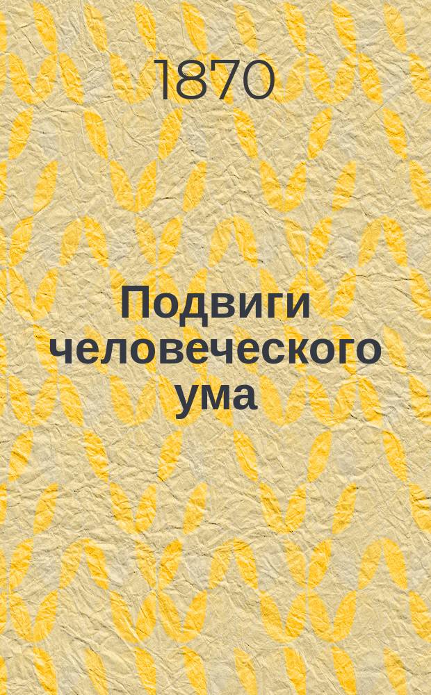 Подвиги человеческого ума : Общепонятное излож. изобретений и технич. производств, сост. проф. Бобриком, Бетгером, Колем и др