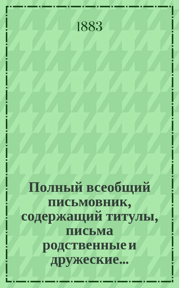 Полный всеобщий письмовник, содержащий титулы, письма родственные и дружеские...