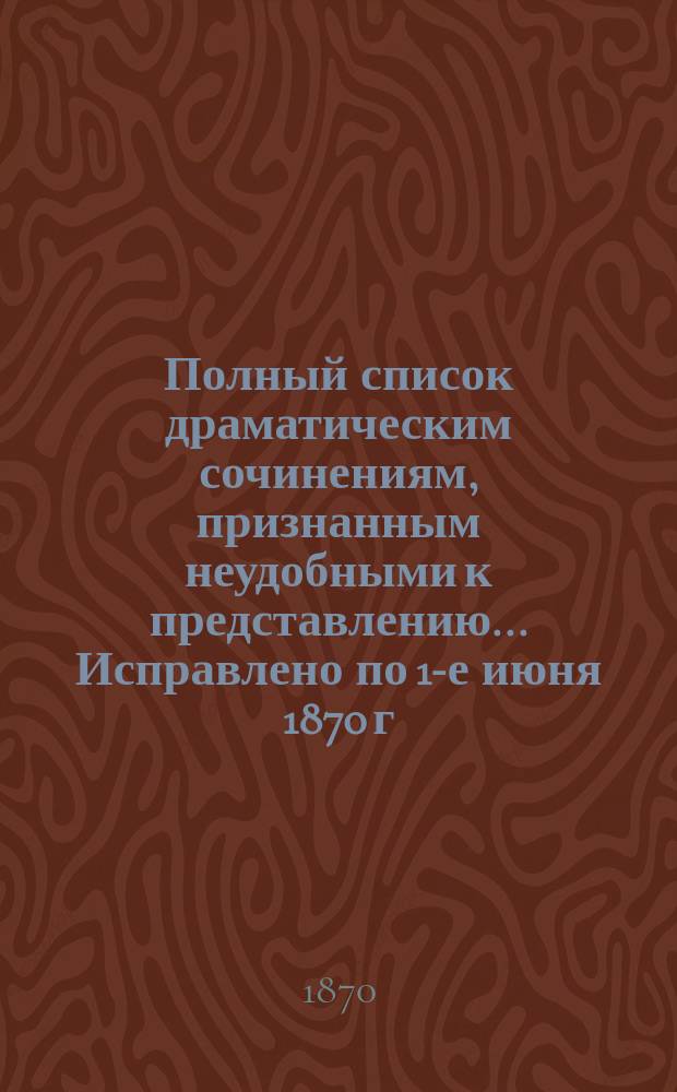 Полный список драматическим сочинениям, признанным неудобными к представлению... ... Исправлено по 1-е июня 1870 г.