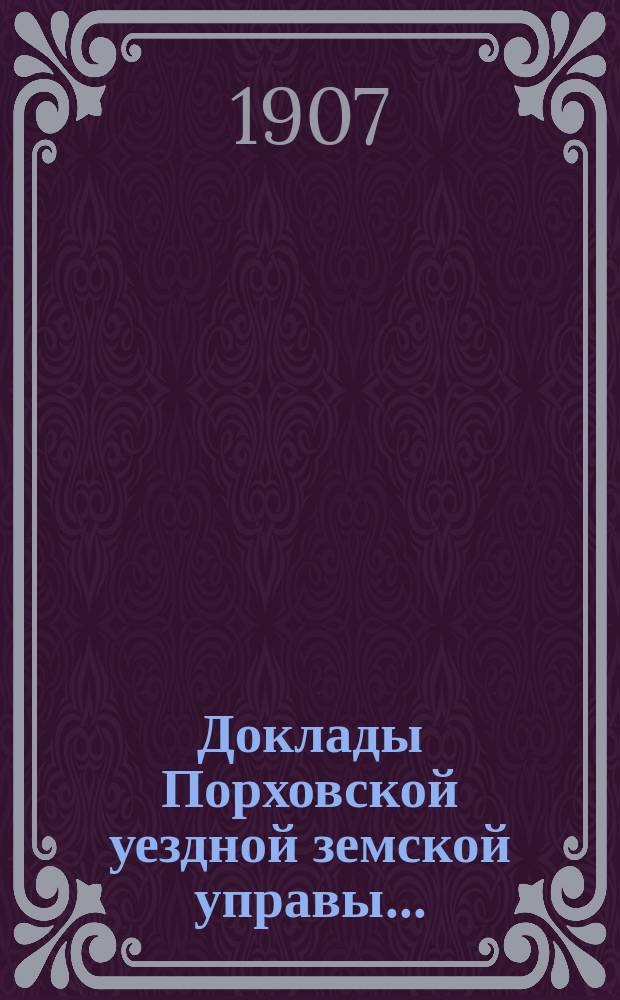 Доклады Порховской уездной земской управы.. : С прил. сессии 1907 года
