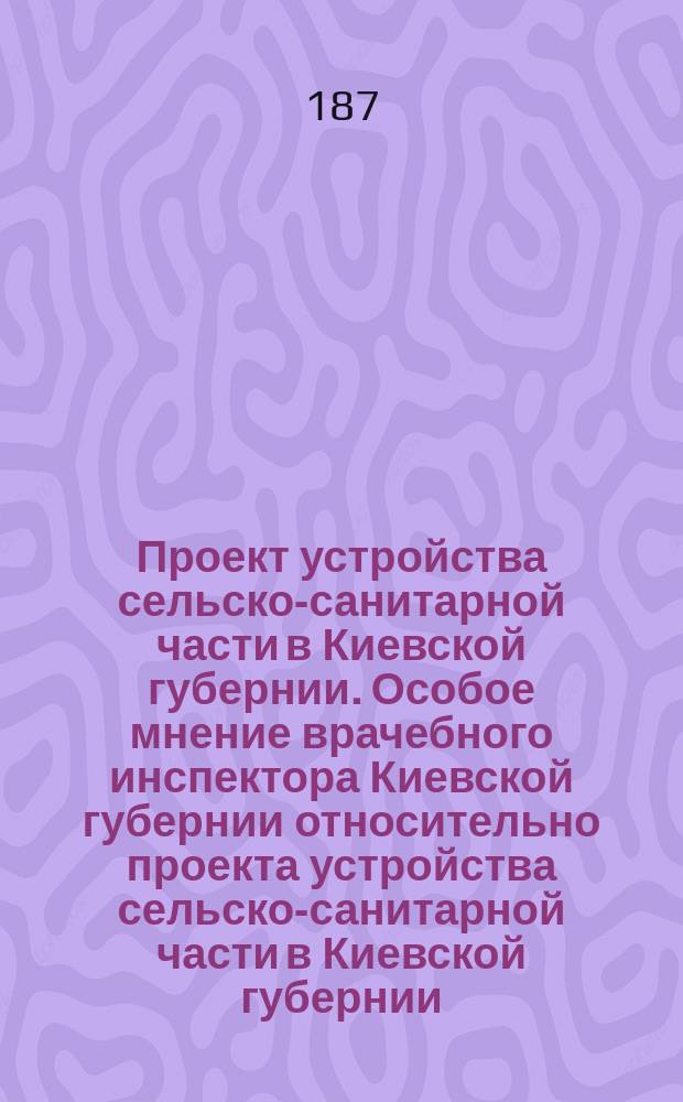 Проект устройства сельско-санитарной части в Киевской губернии. Особое мнение врачебного инспектора Киевской губернии относительно проекта устройства сельско-санитарной части в Киевской губернии
