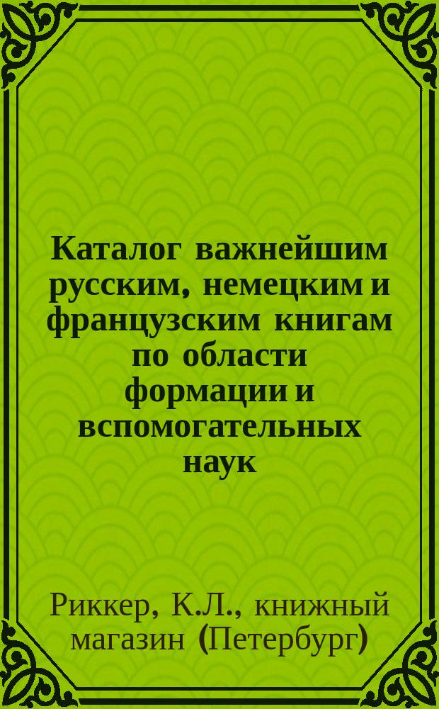 Каталог важнейшим русским, немецким и французским книгам по области формации и вспомогательных наук, которые продаются в книжном магазине Карла Риккера (бывший А. Мюнкса, основ. в 1853 г.)... в С.-Петербурге...