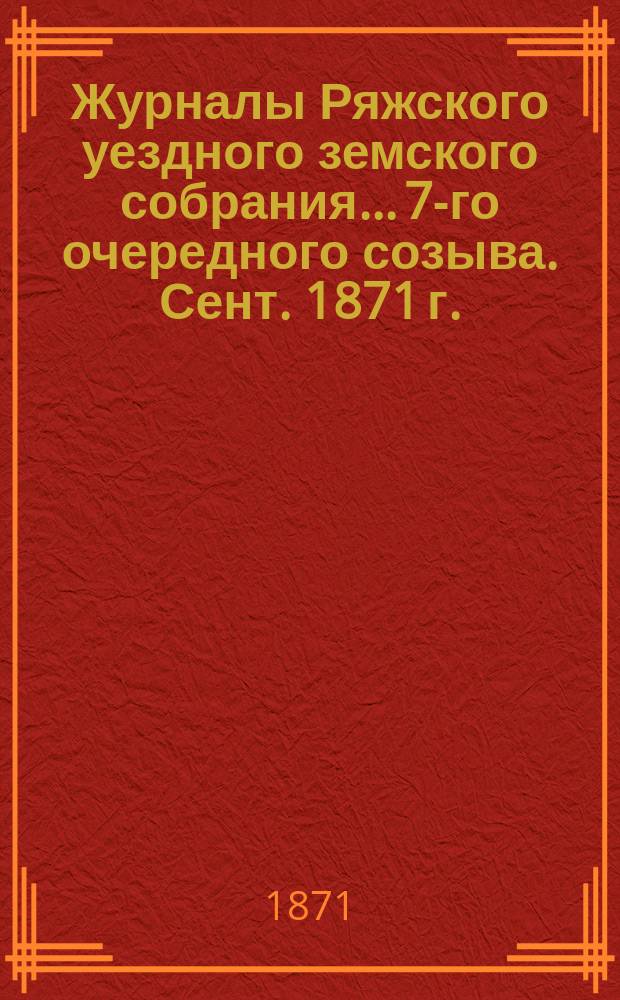 Журналы Ряжского уездного земского собрания... 7-го очередного созыва. Сент. 1871 г.