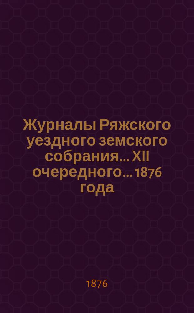 Журналы Ряжского уездного земского собрания... XII очередного... [1876 года] : XII очередного... [1876 года], с прил. докладов, сметы и раскладки уездной земской управы