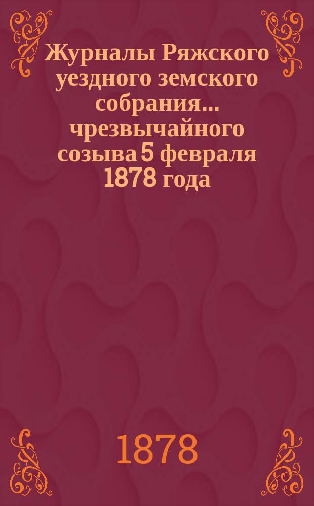 Журналы Ряжского уездного земского собрания... чрезвычайного созыва 5 февраля 1878 года
