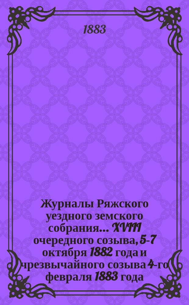 Журналы Ряжского уездного земского собрания... XVIII очередного созыва, 5-7 октября 1882 года и чрезвычайного созыва 4-го февраля 1883 года