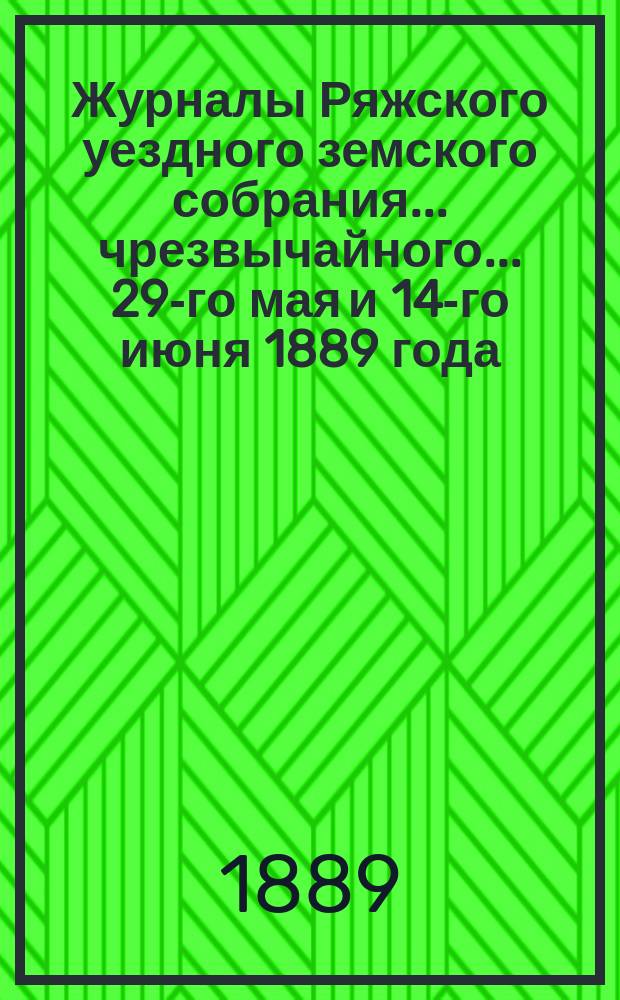 Журналы Ряжского уездного земского собрания... чрезвычайного... 29-го мая и 14-го июня 1889 года
