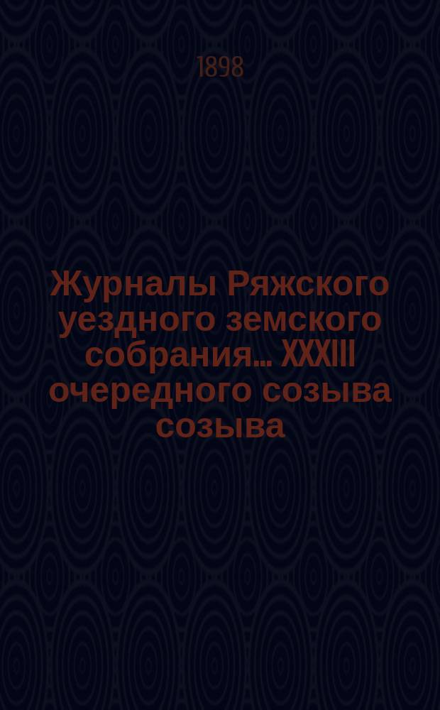 Журналы Ряжского уездного земского собрания... XXXIII очередного созыва созыва : XXXIII очередного созыва, с приложениями к ним, 6-7 октября 1897 года, и экстренных созывов 17-го августа 1897 г. и 27-го января 1898 года