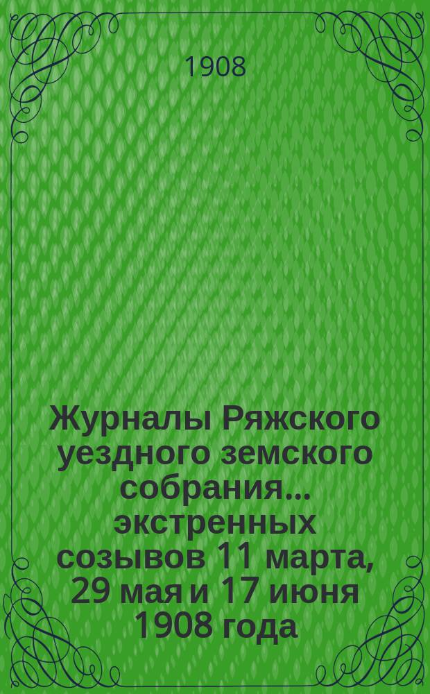 Журналы Ряжского уездного земского собрания... экстренных созывов 11 марта, 29 мая и 17 июня 1908 года