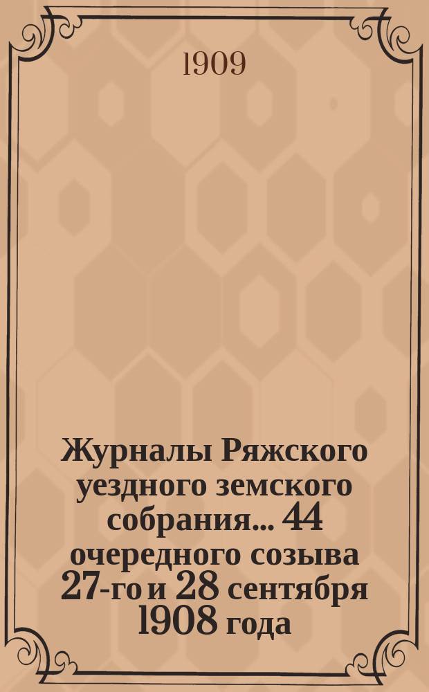 Журналы Ряжского уездного земского собрания... 44 очередного созыва 27-го и 28 сентября 1908 года