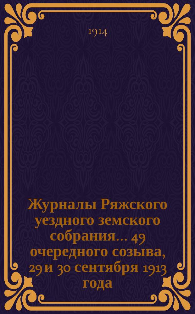 Журналы Ряжского уездного земского собрания... 49 очередного созыва, 29 и 30 сентября 1913 года, и экстренного созыва 21 декабря 1913 года