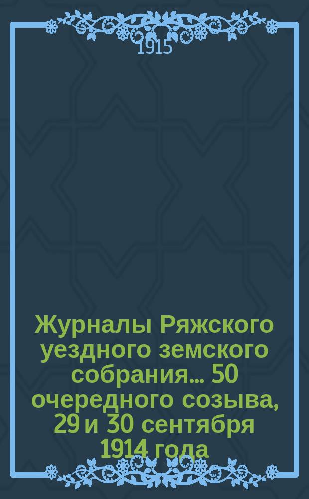 Журналы Ряжского уездного земского собрания... 50 очередного созыва, 29 и 30 сентября 1914 года, и экстренных собраний 10 августа 1914 г., 1 марта 1915 г., 13 марта 1915 г. и 23 мая 1915 года