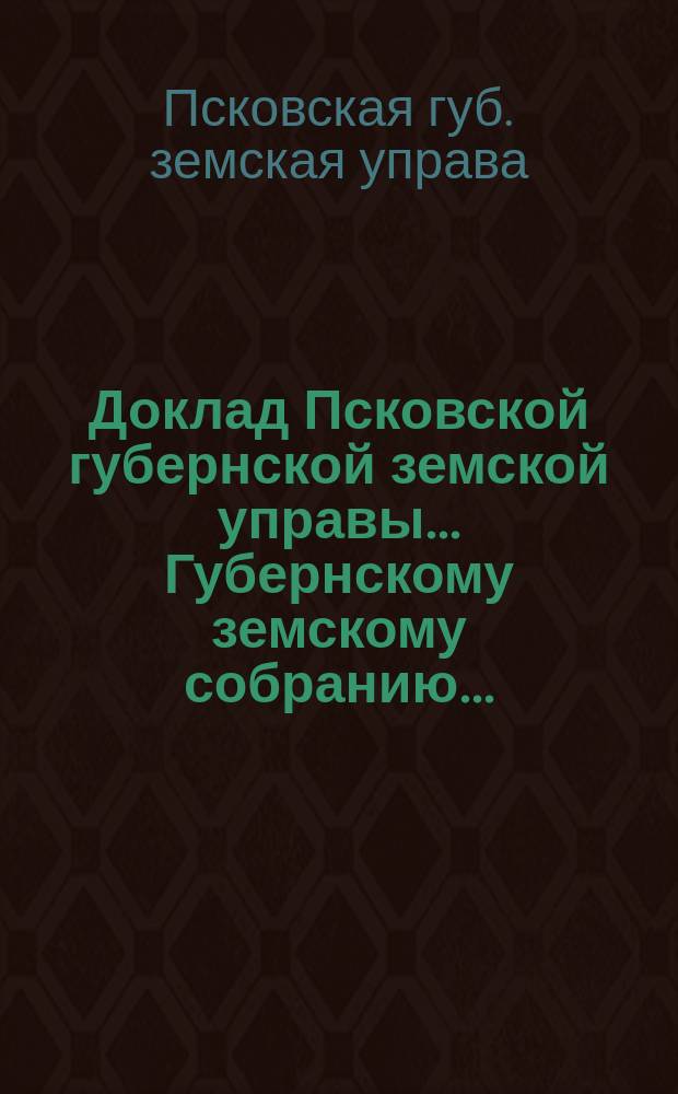 Доклад Псковской губернской земской управы... Губернскому земскому собранию...