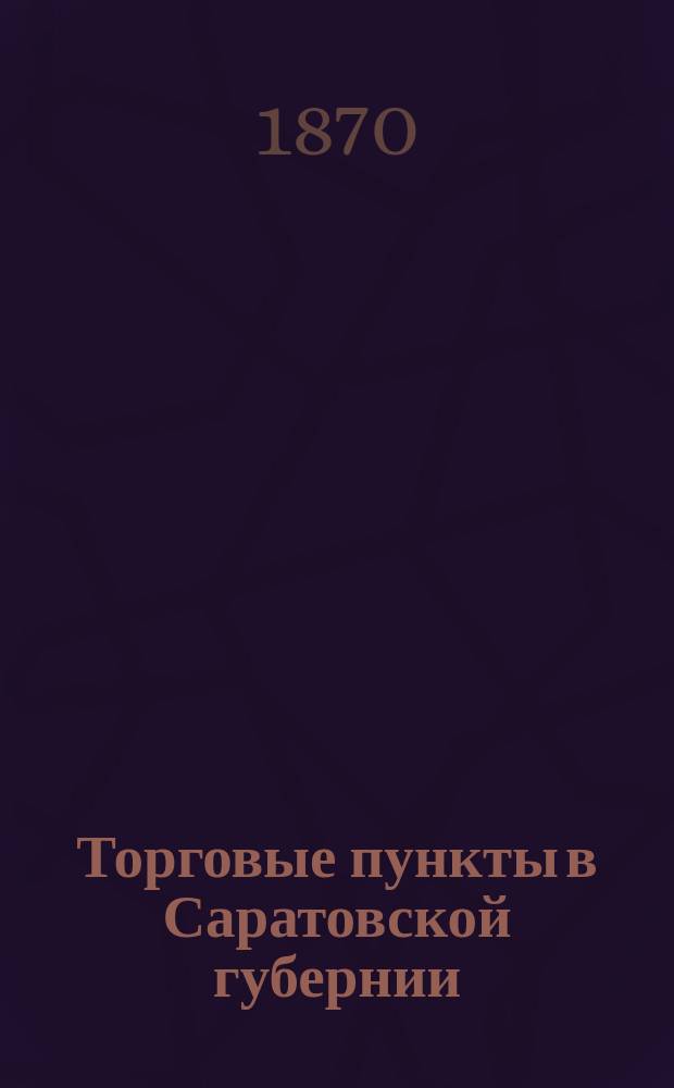 Торговые пункты в Саратовской губернии : Материалы для статистики Саратов. губ. Вып. 1 : Уезды: Аткарский, Балашевский и Сердобский