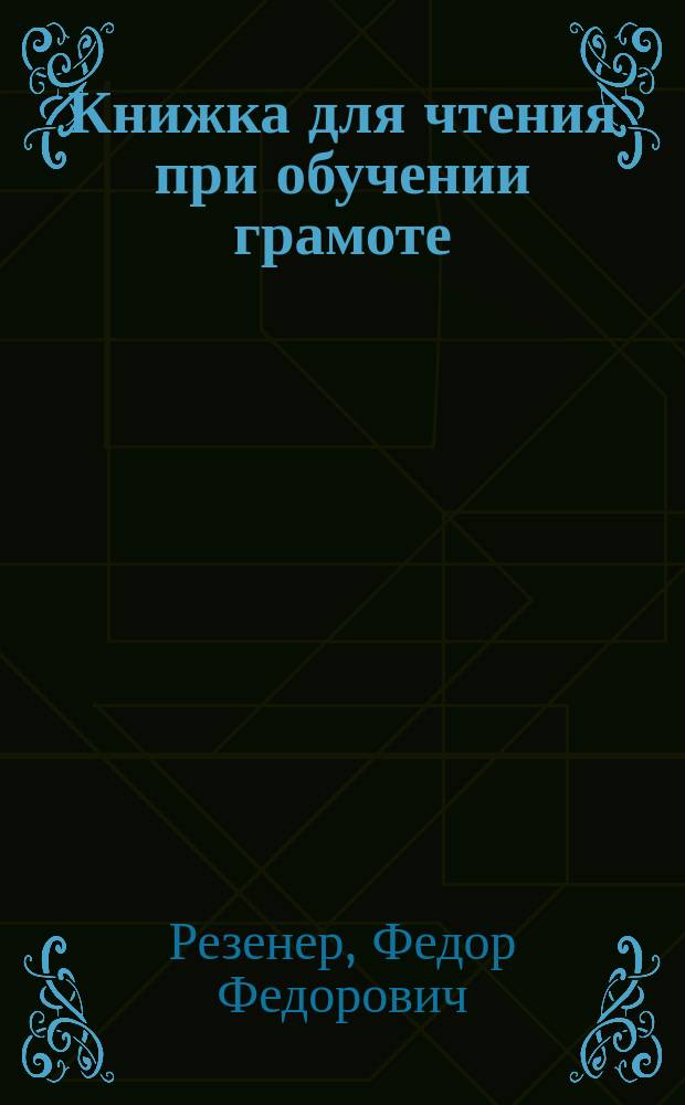 Книжка для чтения при обучении грамоте : Прил. к Руководству для обучения грамоте Резенера и Волкова