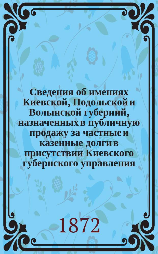 Сведения об имениях Киевской, Подольской и Волынской губерний, назначенных в публичную продажу за частные и казенные долги в присутствии Киевского губернского управления... ... в июле 1872 г.