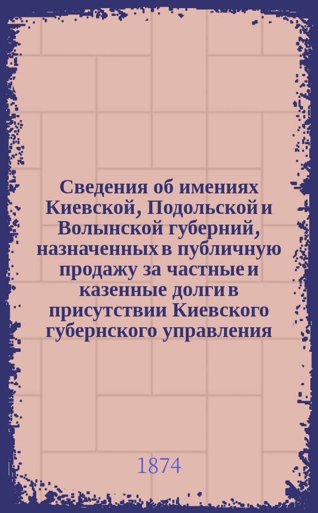 Сведения об имениях Киевской, Подольской и Волынской губерний, назначенных в публичную продажу за частные и казенные долги в присутствии Киевского губернского управления... ... в июле 1874 г.