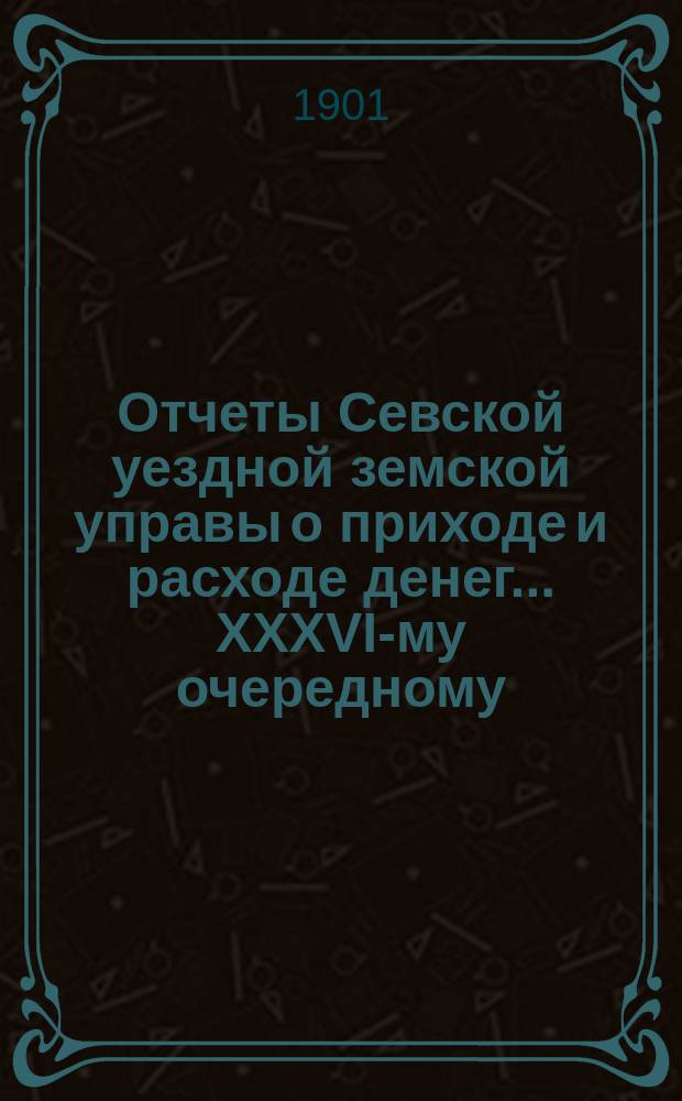 Отчеты Севской уездной земской управы о приходе и расходе денег... XXXVI-му очередному... за первую половину 1901 г.