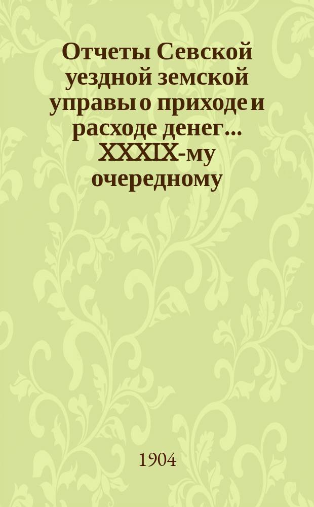Отчеты Севской уездной земской управы о приходе и расходе денег... XXXIX-му очередному... за 1-ю половину 1904 г.