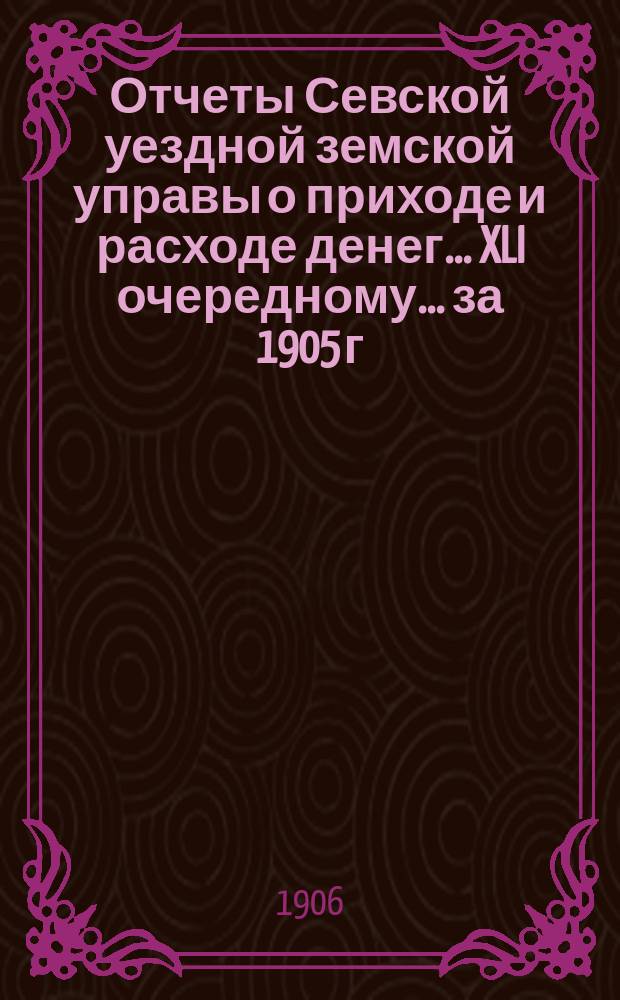 Отчеты Севской уездной земской управы о приходе и расходе денег... XLI очередному... за 1905 г. и 1-ю половину 1906 г.