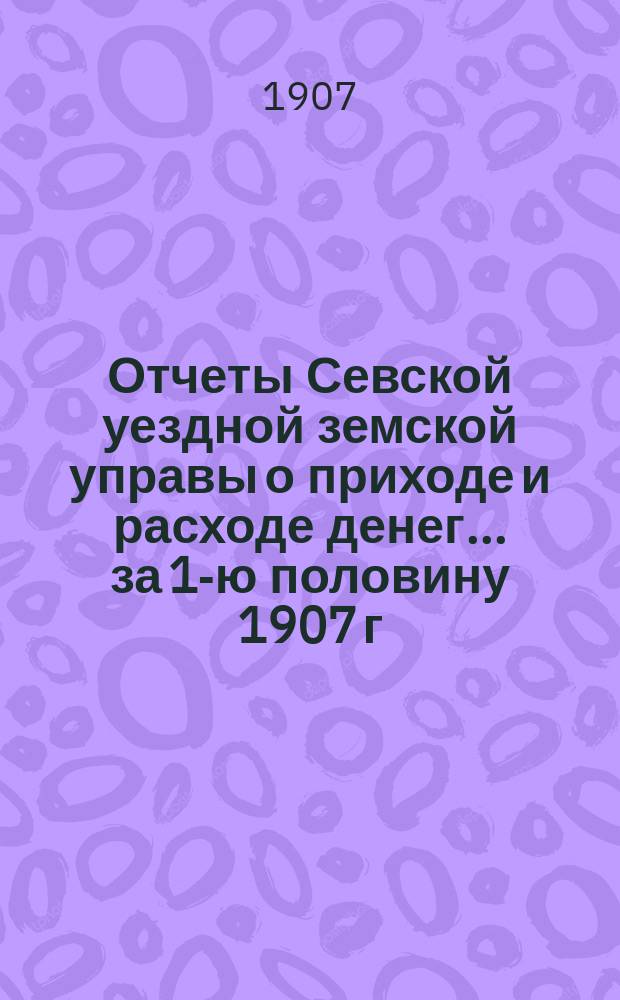 Отчеты Севской уездной земской управы о приходе и расходе денег... за 1-ю половину 1907 г.
