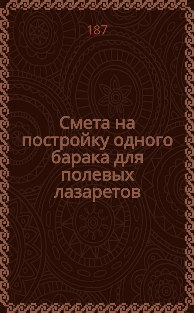 Смета на постройку одного барака для полевых лазаретов : Исчислена на вольных людей и покупной лесн. материал, по ценам Гомел. инж. дистанции, утв. на 1871-75 г. 1-