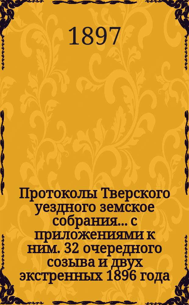 Протоколы Тверского уездного земское собрания... с приложениями к ним. 32 очередного созыва и двух экстренных 1896 года