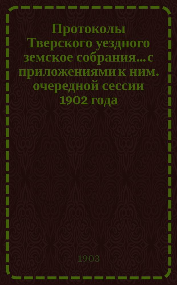 Протоколы Тверского уездного земское собрания... с приложениями к ним. очередной сессии 1902 года