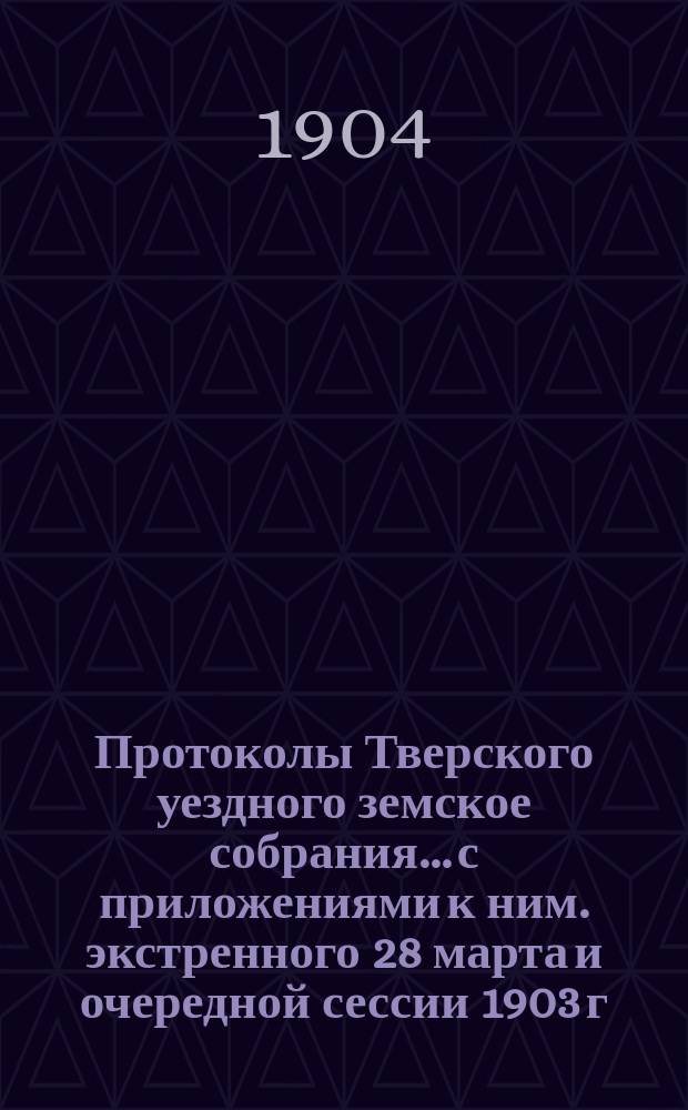 Протоколы Тверского уездного земское собрания... с приложениями к ним. экстренного 28 марта и очередной сессии 1903 г.