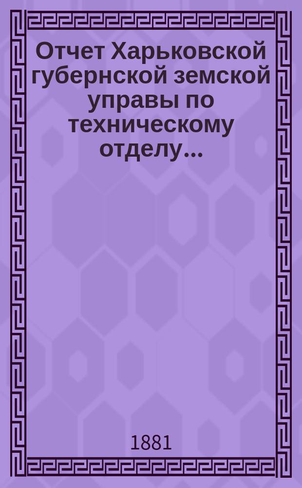 Отчет Харьковской губернской земской управы по техническому отделу .. : О дорожных сооружениях в губернии. за 1880 год и за первую половину 1881 года