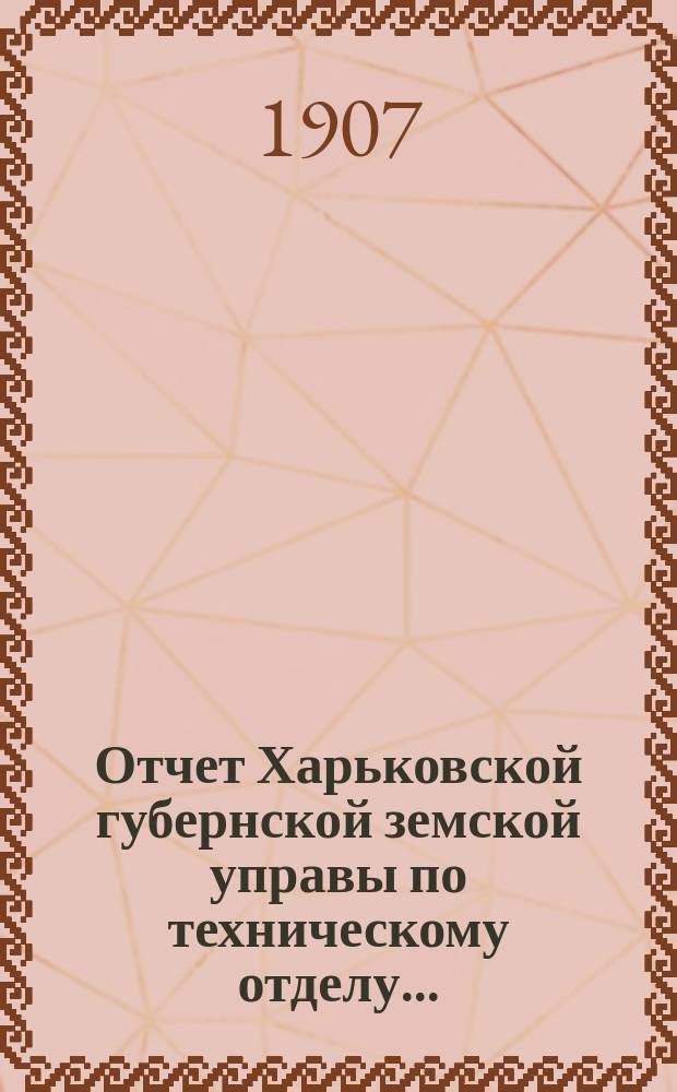 Отчет Харьковской губернской земской управы по техническому отделу .. : О дорожных сооружениях в губернии. за 1906 год