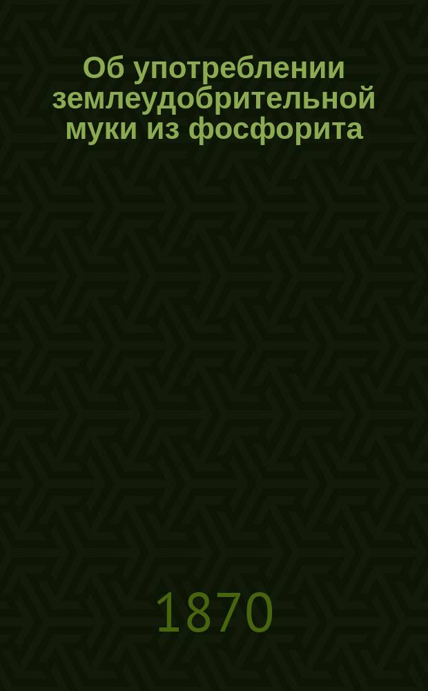 Об употреблении землеудобрительной муки из фосфорита (саморода, кругляков ископаемой фосфорнокислой извести) завода Карла Хр. Шмидта в Риге