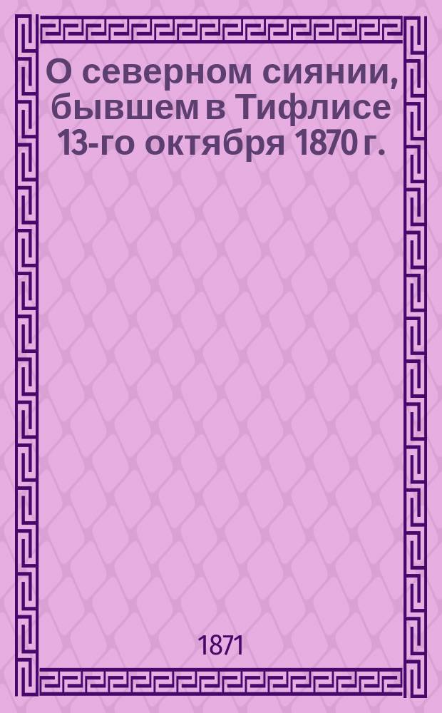 О северном сиянии, бывшем в Тифлисе 13-го октября 1870 г. : (Чит. в заседании Кавк. мед. о-ва 16 нояб. 1870 г.)