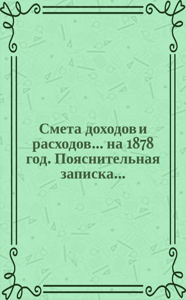 Смета доходов и расходов ... на 1878 год. Пояснительная записка ... : Пояснительная записка ...