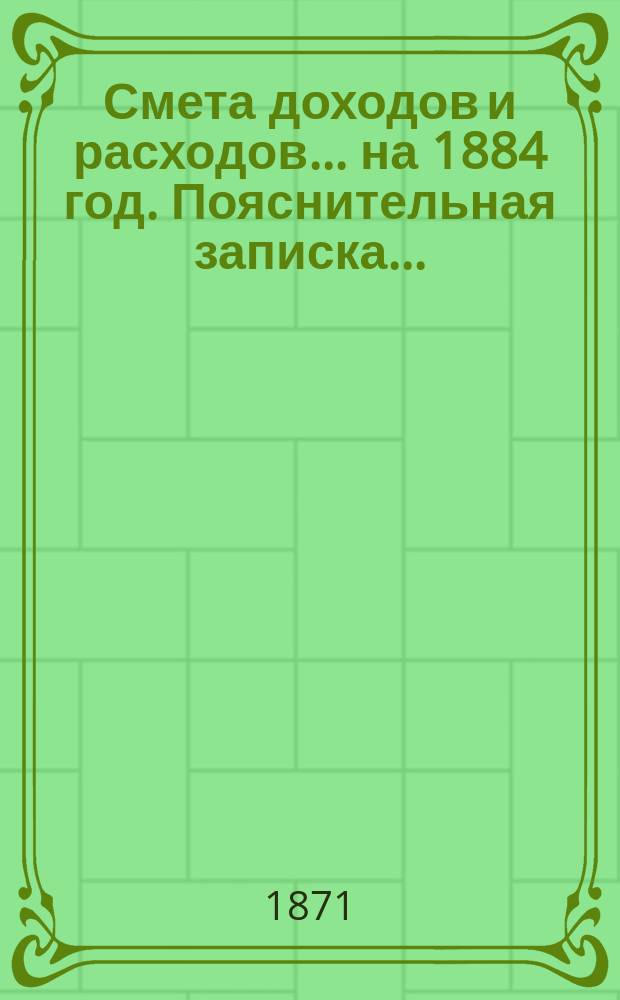 Смета доходов и расходов ... на 1884 год. Пояснительная записка ... : Пояснительная записка ...