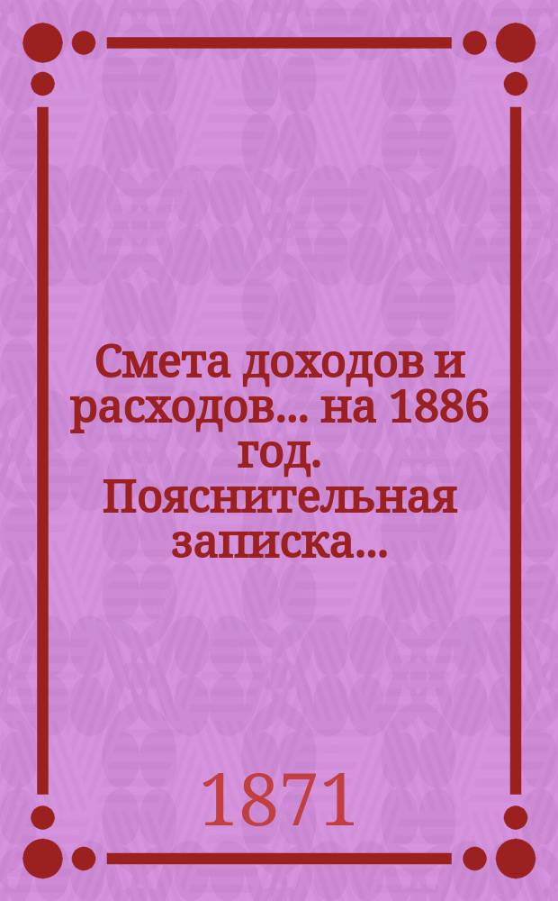 Смета доходов и расходов ... на 1886 год. Пояснительная записка ... : Пояснительная записка ...