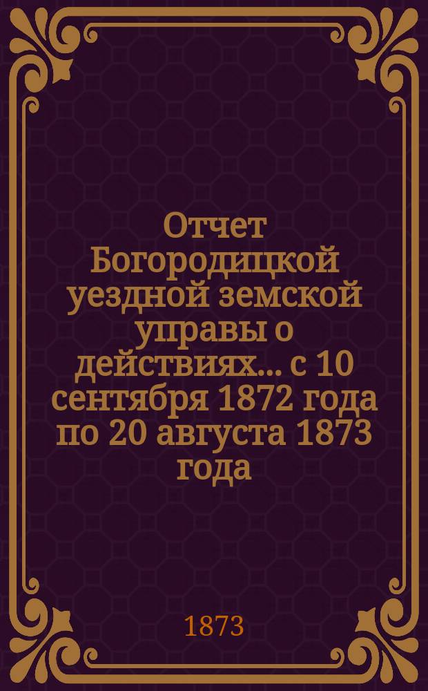 Отчет Богородицкой уездной земской управы о действиях... с 10 сентября 1872 года по 20 августа 1873 года