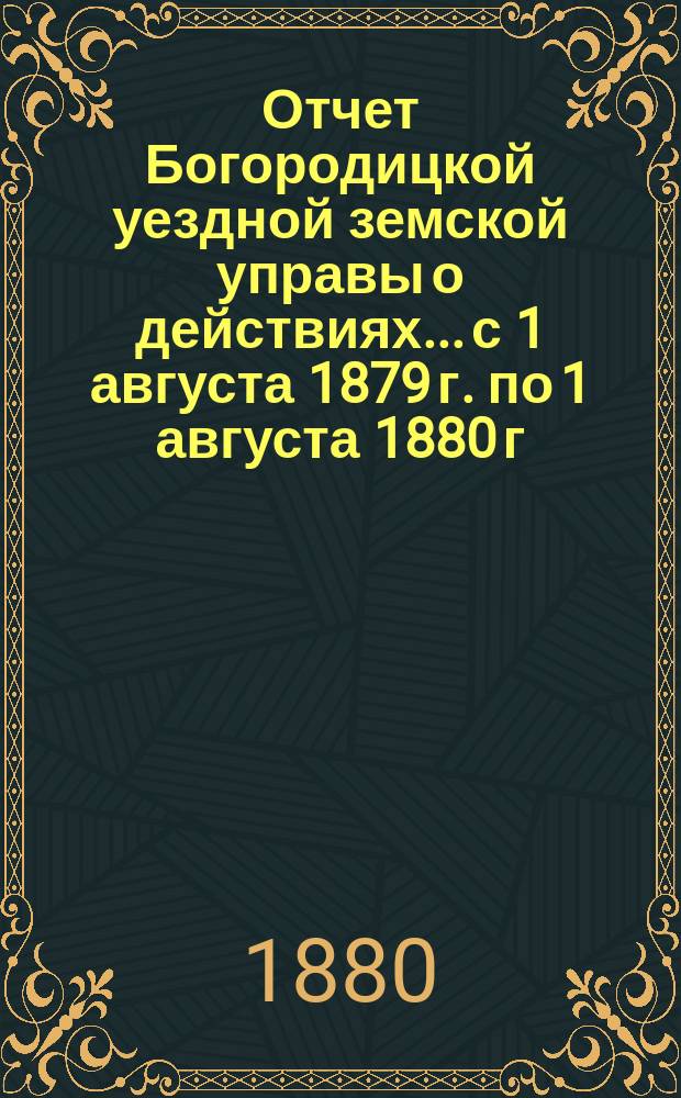 Отчет Богородицкой уездной земской управы о действиях... с 1 августа 1879 г. по 1 августа 1880 г. : с 1 августа 1879 г. по 1 августа 1880 г. и доклады XVI очередному уездному земскому собранию