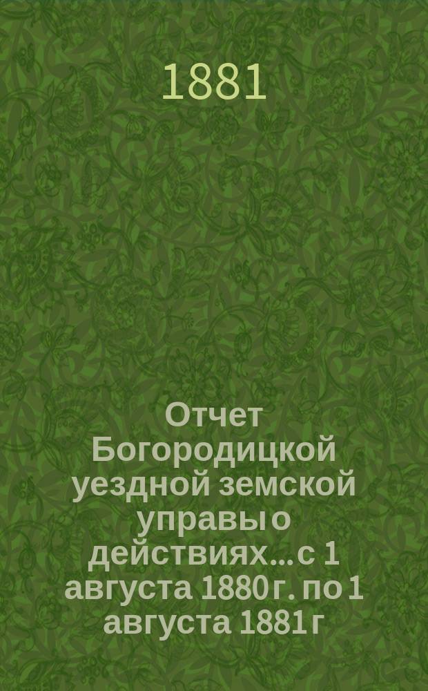 Отчет Богородицкой уездной земской управы о действиях... с 1 августа 1880 г. по 1 августа 1881 г. : с 1 августа 1880 г. по 1 августа 1881 г. и доклады XVII очередному уездному земскому собранию