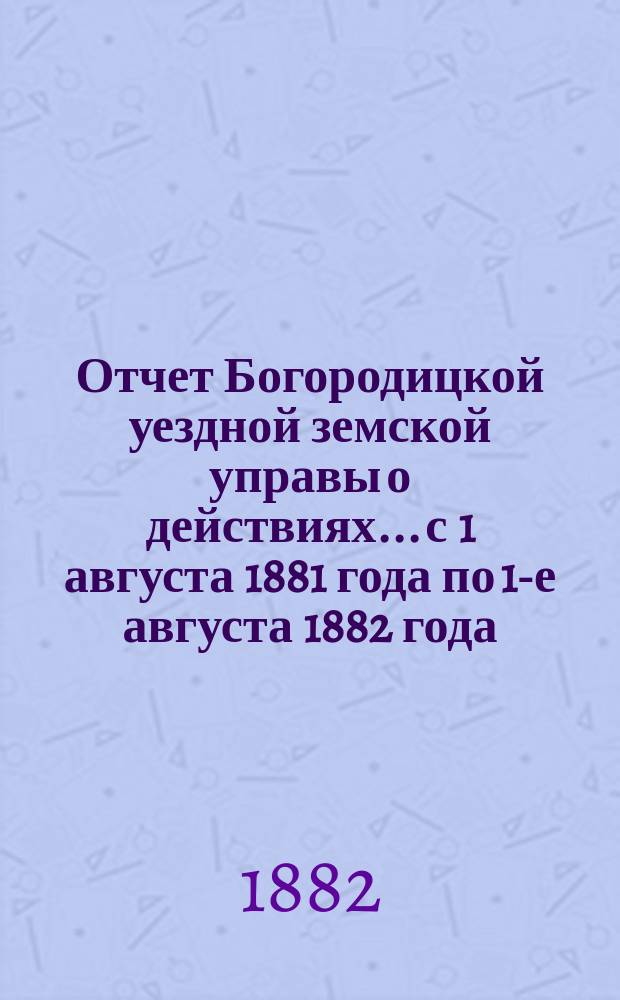 Отчет Богородицкой уездной земской управы о действиях... с 1 августа 1881 года по 1-е августа 1882 года : с 1 августа 1881 года по 1-е августа 1882 года и доклады XVIII очередному уездному земскому собранию