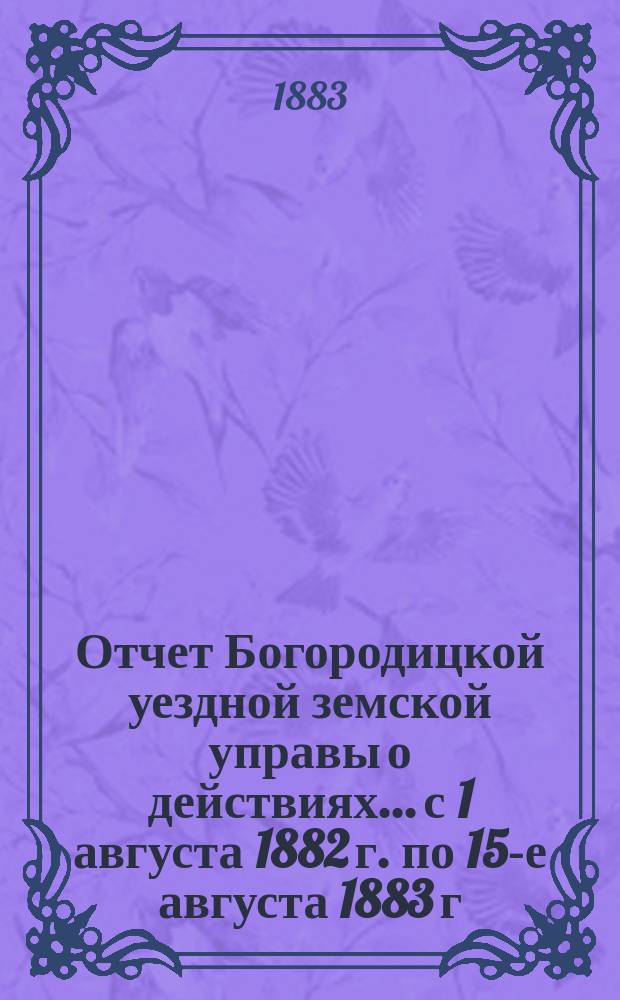 Отчет Богородицкой уездной земской управы о действиях... с 1 августа 1882 г. по 15-е августа 1883 г. XIX очередному уездному земскому собранию