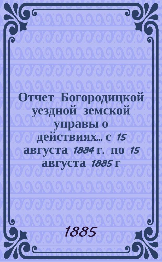Отчет Богородицкой уездной земской управы о действиях... с 15 августа 1884 г. по 15 августа 1885 г. : с 15 августа 1884 г. по 15 августа 1885 г. и доклады Управы, а также и отчет училищного совета по народному образованию, подлежащие рассмотрению XXI очередного Богородицкого уездного земского собрания