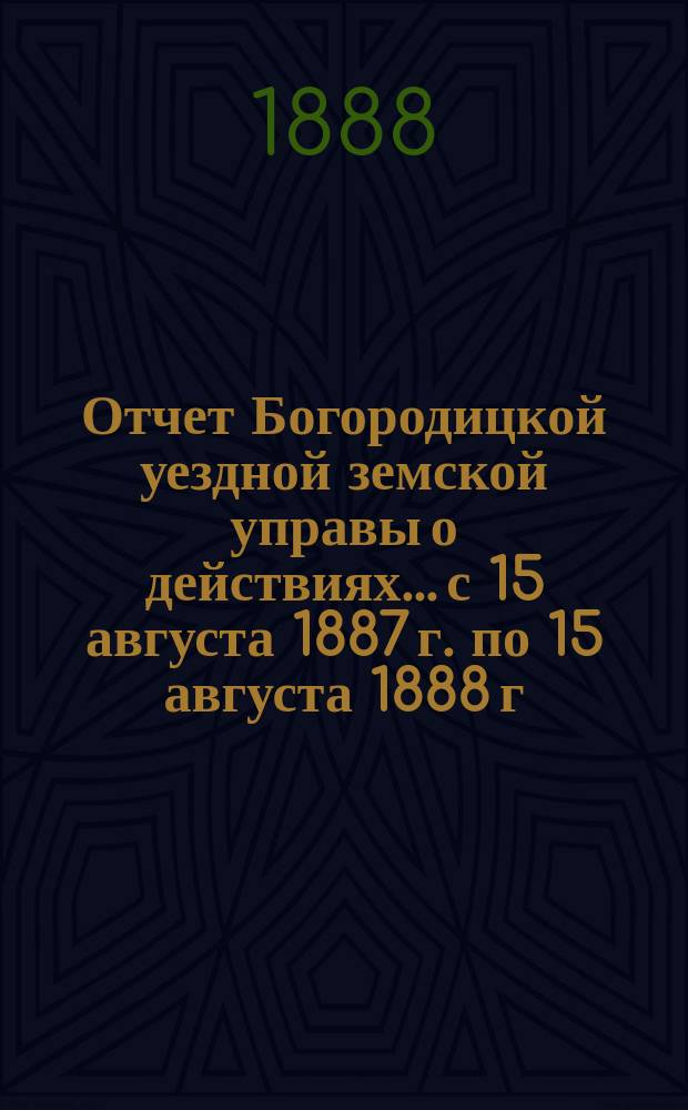Отчет Богородицкой уездной земской управы о действиях... с 15 августа 1887 г. по 15 августа 1888 г.